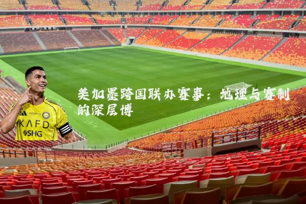 美加墨跨国联办赛事:地理与赛制的深层博弈