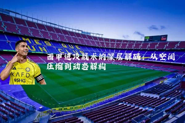 西甲进攻战术的深层解码：从空间压缩到动态解构