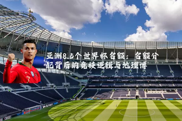 亚洲8.5个世界杯名额：名额分配背后的竞技逻辑与地理博弈