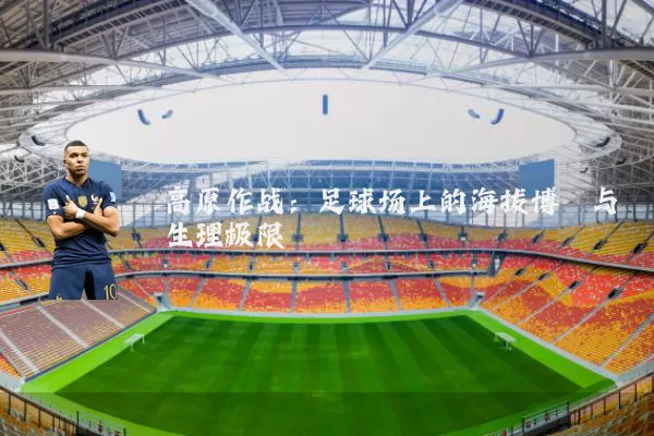 高原作战：足球场上的海拔博弈与生理极限