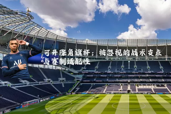 可升降角旗杆:被忽视的战术支点与赛制适配性